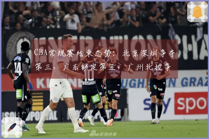 CBA常规赛结束态势：北京深圳争夺第三，广东锁定第五，广州北控争取第十二