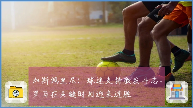 加斯佩里尼：球迷支持激发斗志，罗马在关键时刻迎来连胜