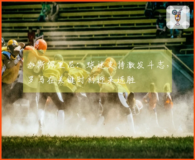 加斯佩里尼：球迷支持激发斗志，罗马在关键时刻迎来连胜
