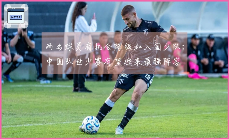 两名球员有机会跨级加入国少队：中国队世少赛有望迎来最强阵容