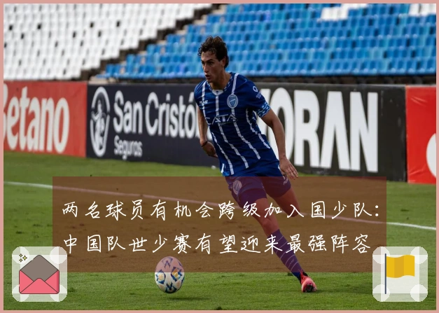 两名球员有机会跨级加入国少队：中国队世少赛有望迎来最强阵容