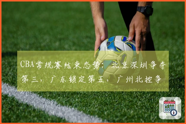 CBA常规赛结束态势：北京深圳争夺第三，广东锁定第五，广州北控争取第十二